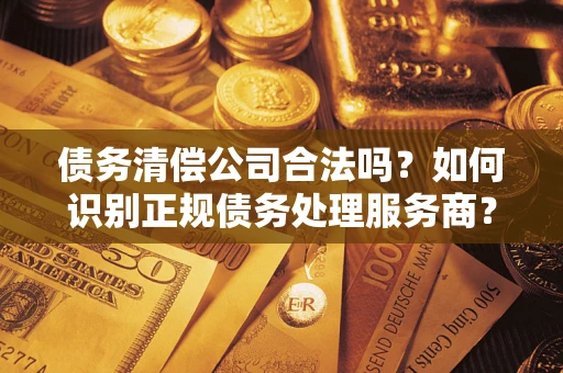 济南债务清偿公司合法吗？如何识别正规债务处理服务商？