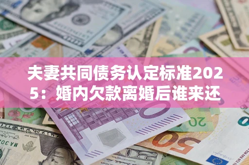 济南夫妻共同债务认定标准2025:婚内欠款离婚后谁来还? 济南夫妻共同债务认定标准2025:婚内欠款离婚后谁来还?