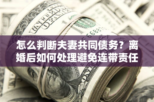 济南怎么判断夫妻共同债务？离婚后如何处理避免连带责任？