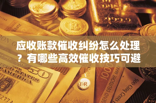 济南应收账款催收纠纷怎么处理？有哪些高效催收技巧可避免坏账？
